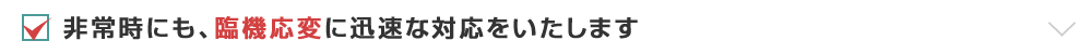 非常時にも、臨機応変に迅速な対応をいたします